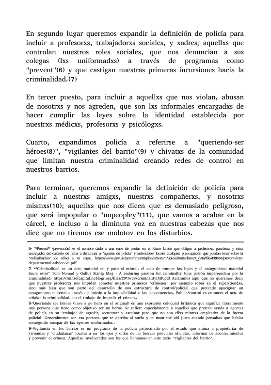 En segundo lugar queremos expandir la definicién de policia para incluir a profesorxs, trabajadorxs sociales, y xadres; aquellxs que controlan nuestros roles sociales, que nos denuncian a sus colegas (Ixs uniformadxs) a través de programas como "prevent"(6) y que castigan nuestras primeras incursiones hacia la criminalidad.(7) En tercer puesto, para incluir a aquellxs que nos violan, abusan de nosotrxs y nos agreden, que son Ixs informales encargadxs de hacer cumplir las leyes sobre la identidad establecida por nuestrxs médiexs, profesorxs y psicélogxs. Cuarto, expandimos policia a referise a "queriendo-ser héroes(®)", "vigilantes del barrio"(@) y chivatxs de la comunidad que limitan nuestra criminalidad creando redes de control en nuestros barrios. Para_terminar, queremos expandir la definicién de policia para incluir a nuestrxs amigxs, nuestrxs compafierxs, y noSotrxs mismxs(10); aquellxs que nos dicen que es demasiado peligroso, que serd impopular o "unpeopley”(11), que vamos a acabar en la circel, e incluso a la diminuta voz en nuestras cabezas que nos dice que no tiremos ese molotov en los disturbios. e gt s o . B i & il s e S e 3 ks K K e e S b b Chmiahind Wkl AobRg e 1S T AT S0 G T oot i Qe s prfrs o mpidn ot Ao it " por gl 1004t o o S, S o cmildd, o o b d e o crnen & i i, v 0 b 1 o 4 o e ol s s i o G ’ S e i, ety S e o S i s e o s e e . e e o o s o8 he et g e b